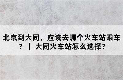 北京到大同，应该去哪个火车站乘车？｜ 大同火车站怎么选择？